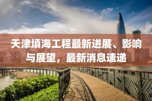 天津填海工程最新進(jìn)展、影響與展望，最新消息速遞