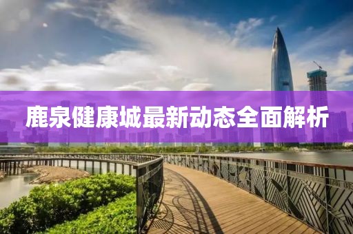 鹿泉健康城最新動態(tài)全面解析