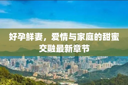 好孕鮮妻，愛情與家庭的甜蜜交融最新章節(jié)