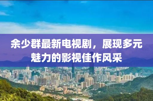 余少群最新電視劇，展現(xiàn)多元魅力的影視佳作風采