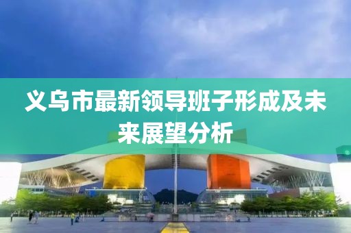 義烏市最新領導班子形成及未來展望分析