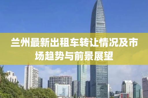 蘭州最新出租車轉(zhuǎn)讓情況及市場趨勢與前景展望