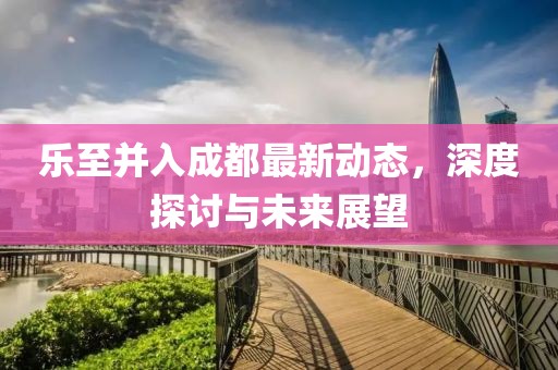 樂(lè)至并入成都最新動(dòng)態(tài)，深度探討與未來(lái)展望