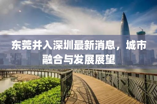東莞并入深圳最新消息，城市融合與發(fā)展展望