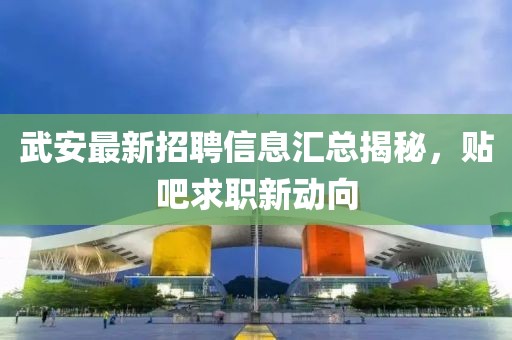 武安最新招聘信息匯總揭秘，貼吧求職新動向