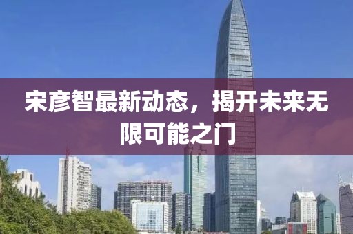 宋彥智最新動(dòng)態(tài)，揭開(kāi)未來(lái)無(wú)限可能之門(mén)