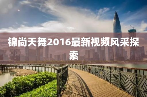 錦尚天舞2016最新視頻風采探索