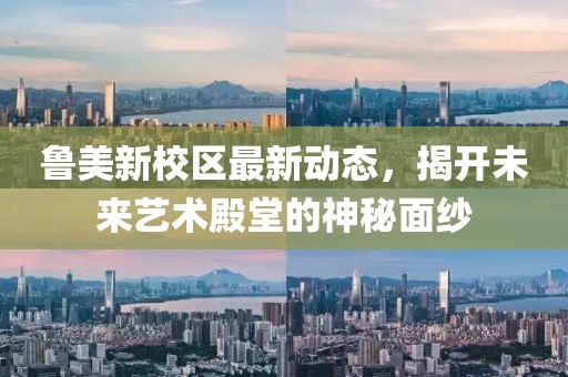 魯美新校區(qū)最新動態(tài)，揭開未來藝術(shù)殿堂的神秘面紗