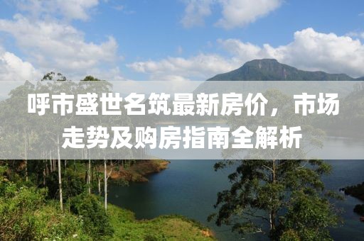 呼市盛世名筑最新房?jī)r(jià)，市場(chǎng)走勢(shì)及購(gòu)房指南全解析