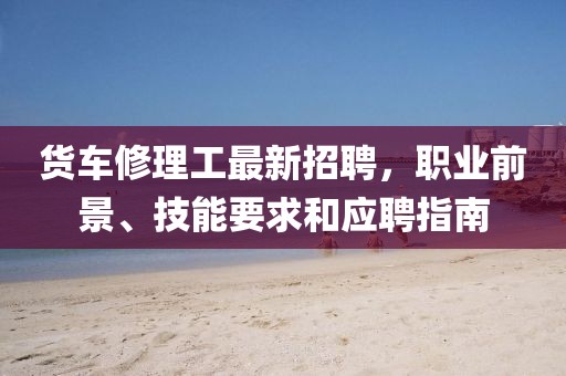 貨車修理工最新招聘，職業(yè)前景、技能要求和應(yīng)聘指南