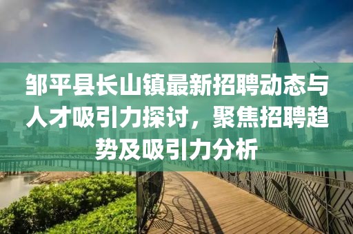 鄒平縣長山鎮(zhèn)最新招聘動態(tài)與人才吸引力探討，聚焦招聘趨勢及吸引力分析