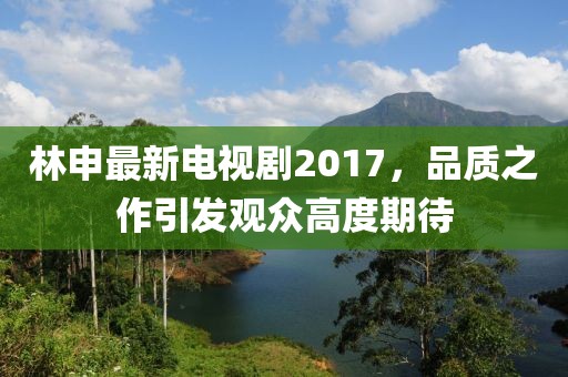 林申最新電視劇2017，品質(zhì)之作引發(fā)觀眾高度期待