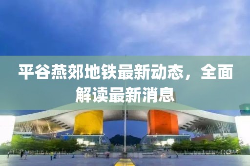 平谷燕郊地鐵最新動態(tài)，全面解讀最新消息