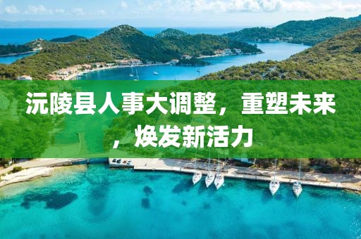 沅陵縣人事大調(diào)整，重塑未來，煥發(fā)新活力