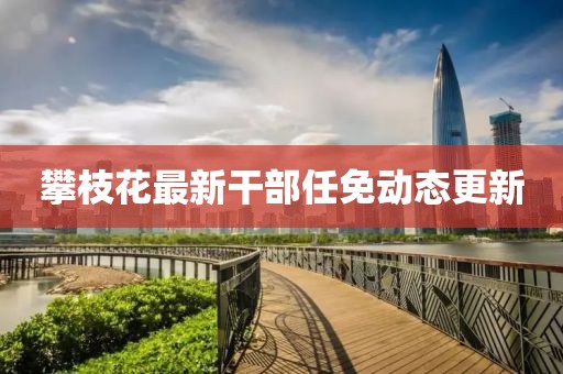 攀枝花最新干部任免動(dòng)態(tài)更新