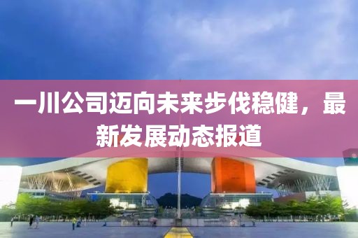 一川公司邁向未來步伐穩(wěn)健，最新發(fā)展動(dòng)態(tài)報(bào)道