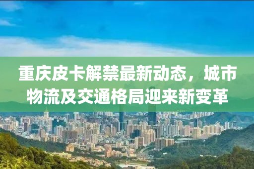重慶皮卡解禁最新動(dòng)態(tài)，城市物流及交通格局迎來(lái)新變革