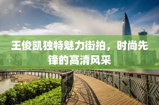王俊凱獨特魅力街拍，時尚先鋒的高清風(fēng)采