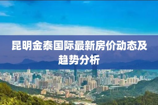 昆明金泰國際最新房價(jià)動態(tài)及趨勢分析