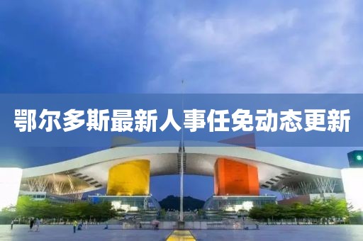 鄂爾多斯最新人事任免動態(tài)更新