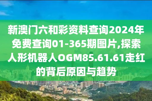 新澳門六和彩資料查詢2024年免費(fèi)查詢01-365期圖片,探索人形機(jī)器人OGM85.61.61走紅的背后原因與趨勢