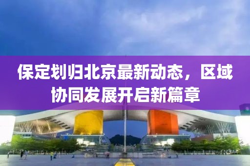 保定劃歸北京最新動態(tài)，區(qū)域協同發(fā)展開啟新篇章