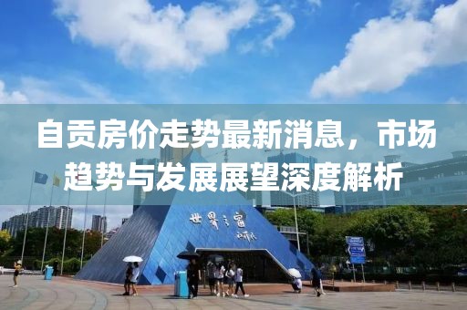 自貢房?jī)r(jià)走勢(shì)最新消息，市場(chǎng)趨勢(shì)與發(fā)展展望深度解析