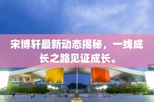 宋博軒最新動(dòng)態(tài)揭秘，一線(xiàn)成長(zhǎng)之路見(jiàn)證成長(zhǎng)。