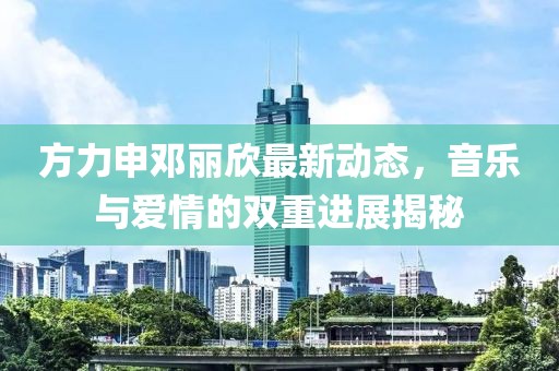 方力申鄧麗欣最新動態(tài)，音樂與愛情的雙重進(jìn)展揭秘