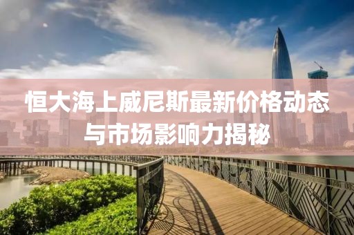 恒大海上威尼斯最新價格動態(tài)與市場影響力揭秘