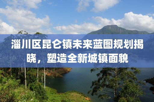 淄川區(qū)昆侖鎮(zhèn)未來藍圖規(guī)劃揭曉，塑造全新城鎮(zhèn)面貌