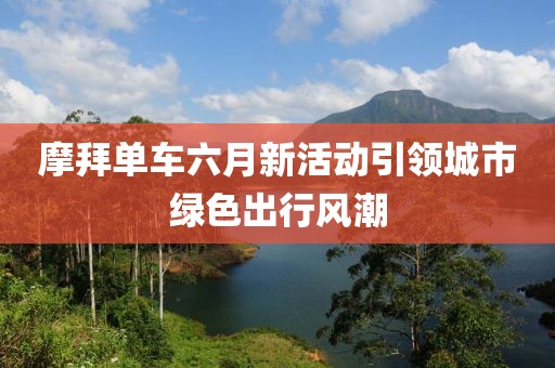 摩拜單車(chē)六月新活動(dòng)引領(lǐng)城市綠色出行風(fēng)潮