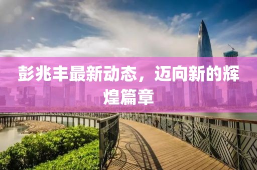 彭兆豐最新動(dòng)態(tài)，邁向新的輝煌篇章