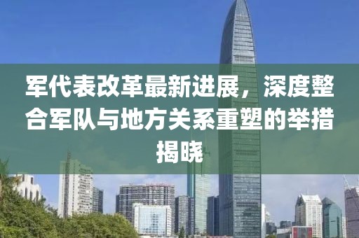 軍代表改革最新進展，深度整合軍隊與地方關系重塑的舉措揭曉