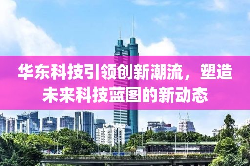 華東科技引領(lǐng)創(chuàng)新潮流，塑造未來科技藍圖的新動態(tài)