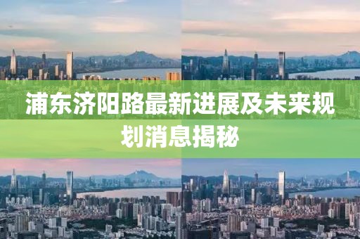 浦東濟陽路最新進展及未來規(guī)劃消息揭秘