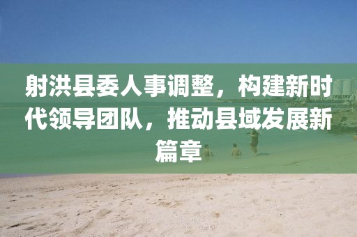 射洪縣委人事調(diào)整，構(gòu)建新時代領(lǐng)導(dǎo)團(tuán)隊，推動縣域發(fā)展新篇章