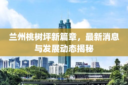 蘭州桃樹坪新篇章，最新消息與發(fā)展動(dòng)態(tài)揭秘