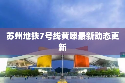 蘇州地鐵7號(hào)線黃埭最新動(dòng)態(tài)更新
