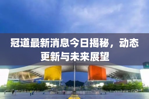 冠道最新消息今日揭秘，動(dòng)態(tài)更新與未來(lái)展望
