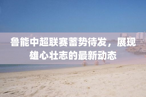 魯能中超聯(lián)賽蓄勢待發(fā)，展現(xiàn)雄心壯志的最新動態(tài)