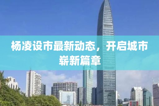 楊凌設(shè)市最新動態(tài)，開啟城市嶄新篇章