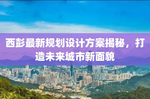 西彭最新規(guī)劃設計方案揭秘，打造未來城市新面貌