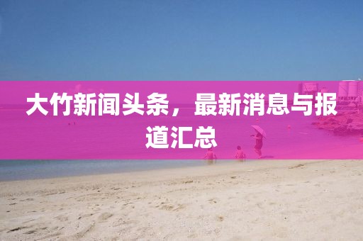 大竹新聞?lì)^條，最新消息與報(bào)道匯總