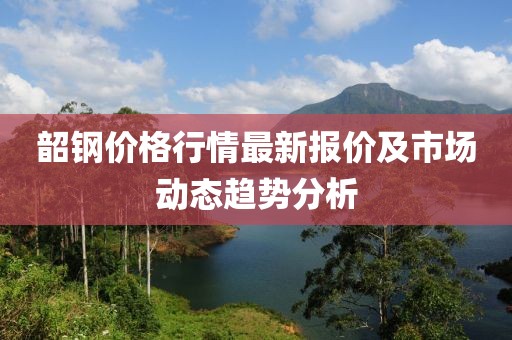 韶鋼價(jià)格行情最新報(bào)價(jià)及市場動(dòng)態(tài)趨勢分析