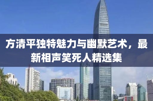 方清平獨(dú)特魅力與幽默藝術(shù)，最新相聲笑死人精選集
