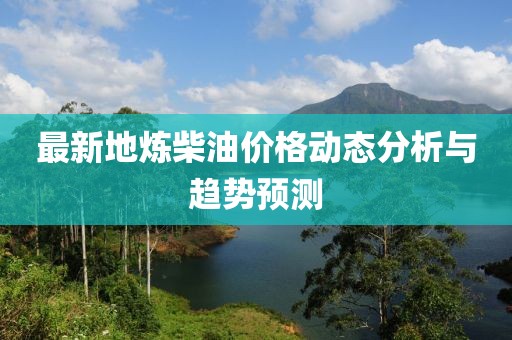 最新地煉柴油價格動態(tài)分析與趨勢預(yù)測