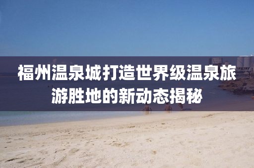 福州溫泉城打造世界級(jí)溫泉旅游勝地的新動(dòng)態(tài)揭秘