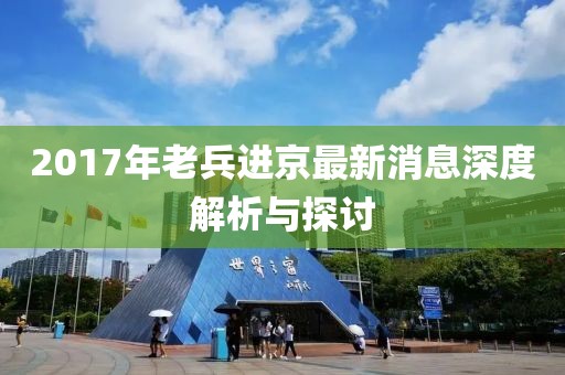 2017年老兵進京最新消息深度解析與探討