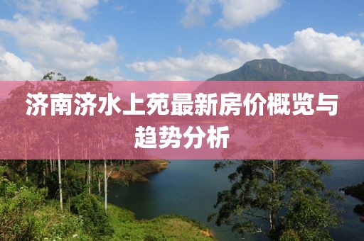 濟(jì)南濟(jì)水上苑最新房價(jià)概覽與趨勢分析